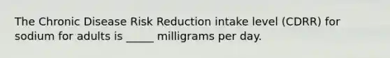 The Chronic Disease Risk Reduction intake level (CDRR) for sodium for adults is _____ milligrams per day.