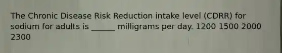 The Chronic Disease Risk Reduction intake level (CDRR) for sodium for adults is ______ milligrams per day. 1200 1500 2000 2300