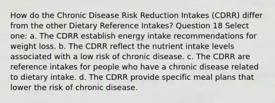 How do the Chronic Disease Risk Reduction Intakes (CDRR) differ from the other Dietary Reference Intakes? Question 18 Select one: a. The CDRR establish energy intake recommendations for weight loss. b. The CDRR reflect the nutrient intake levels associated with a low risk of chronic disease. c. The CDRR are reference intakes for people who have a chronic disease related to dietary intake. d. The CDRR provide specific meal plans that lower the risk of chronic disease.