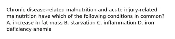 Chronic disease-related malnutrition and acute injury-related malnutrition have which of the following conditions in common? A. increase in fat mass B. starvation C. inflammation D. iron deficiency anemia