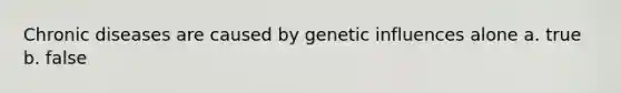 Chronic diseases are caused by genetic influences alone a. true b. false