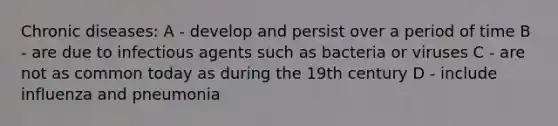 Chronic diseases: A - develop and persist over a period of time B - are due to infectious agents such as bacteria or viruses C - are not as common today as during the 19th century D - include influenza and pneumonia