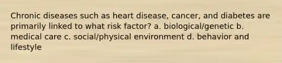 Chronic diseases such as heart disease, cancer, and diabetes are primarily linked to what risk factor? a. biological/genetic b. medical care c. social/physical environment d. behavior and lifestyle