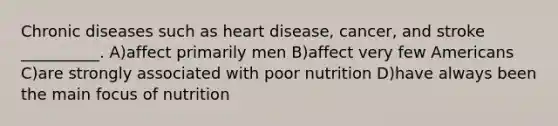 Chronic diseases such as heart disease, cancer, and stroke __________. A)affect primarily men B)affect very few Americans C)are strongly associated with poor nutrition D)have always been the main focus of nutrition