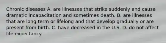 Chronic diseases A. are illnesses that strike suddenly and cause dramatic incapacitation and sometimes death. B. are illnesses that are long term or lifelong and that develop gradually or are present from birth. C. have decreased in the U.S. D. do not affect life expectancy.