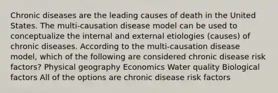 Chronic diseases are the leading causes of death in the United States. The multi-causation disease model can be used to conceptualize the internal and external etiologies (causes) of chronic diseases. According to the multi-causation disease model, which of the following are considered chronic disease risk factors? Physical geography Economics Water quality Biological factors All of the options are chronic disease risk factors