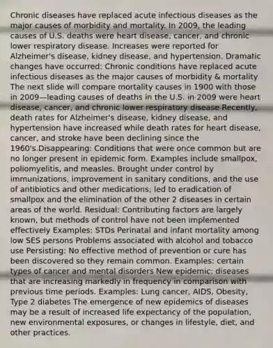 Chronic diseases have replaced acute infectious diseases as the major causes of morbidity and mortality. In 2009, the leading causes of U.S. deaths were heart disease, cancer, and chronic lower respiratory disease. Increases were reported for Alzheimer's disease, kidney disease, and hypertension. Dramatic changes have occurred: Chronic conditions have replaced acute infectious diseases as the major causes of morbidity & mortality The next slide will compare mortality causes in 1900 with those in 2009—leading causes of deaths in the U.S. in 2009 were heart disease, cancer, and chronic lower respiratory disease Recently, death rates for Alzheimer's disease, kidney disease, and hypertension have increased while death rates for heart disease, cancer, and stroke have been declining since the 1960's.Disappearing: Conditions that were once common but are no longer present in epidemic form. Examples include smallpox, poliomyelitis, and measles. Brought under control by immunizations, improvement in sanitary conditions, and the use of antibiotics and other medications; led to eradication of smallpox and the elimination of the other 2 diseases in certain areas of the world. Residual: Contributing factors are largely known, but methods of control have not been implemented effectively Examples: STDs Perinatal and infant mortality among low SES persons Problems associated with alcohol and tobacco use Persisting: No effective method of prevention or cure has been discovered so they remain common. Examples: certain types of cancer and mental disorders New epidemic: diseases that are increasing markedly in frequency in comparison with previous time periods. Examples: Lung cancer, AIDS, Obesity, Type 2 diabetes The emergence of new epidemics of diseases may be a result of increased life expectancy of the population, new environmental exposures, or changes in lifestyle, diet, and other practices.