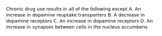 Chronic drug use results in all of the following except A. An increase in dopamine reuptake transporters B. A decrease in dopamine receptors C. An increase in dopamine receptors D. An increase in synapses between cells in the nucleus accumbens