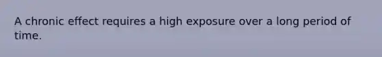 A chronic effect requires a high exposure over a long period of time.