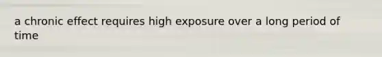 a chronic effect requires high exposure over a long period of time