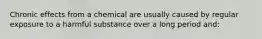 Chronic effects from a chemical are usually caused by regular exposure to a harmful substance over a long period and: