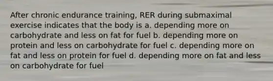 After chronic endurance training, RER during submaximal exercise indicates that the body is a. depending more on carbohydrate and less on fat for fuel b. depending more on protein and less on carbohydrate for fuel c. depending more on fat and less on protein for fuel d. depending more on fat and less on carbohydrate for fuel