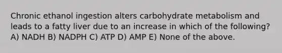 Chronic ethanol ingestion alters carbohydrate metabolism and leads to a fatty liver due to an increase in which of the following? A) NADH B) NADPH C) ATP D) AMP E) None of the above.