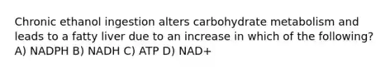 Chronic ethanol ingestion alters carbohydrate metabolism and leads to a fatty liver due to an increase in which of the following? A) NADPH B) NADH C) ATP D) NAD+