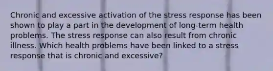 Chronic and excessive activation of the stress response has been shown to play a part in the development of long-term health problems. The stress response can also result from chronic illness. Which health problems have been linked to a stress response that is chronic and excessive?