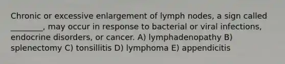 Chronic or excessive enlargement of lymph nodes, a sign called ________, may occur in response to bacterial or viral infections, endocrine disorders, or cancer. A) lymphadenopathy B) splenectomy C) tonsillitis D) lymphoma E) appendicitis