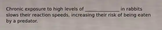Chronic exposure to high levels of _______________ in rabbits slows their reaction speeds, increasing their risk of being eaten by a predator.