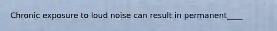 Chronic exposure to loud noise can result in permanent____