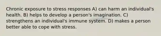 Chronic exposure to stress responses A) can harm an individual's health. B) helps to develop a person's imagination. C) strengthens an individual's immune system. D) makes a person better able to cope with stress.