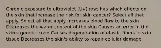 Chronic exposure to ultraviolet (UV) rays has which effects on the skin that increase the risk for skin cancer? Select all that apply. Select all that apply Increases blood flow to the skin Decreases the water content of the skin Causes an error in the skin's genetic code Causes degeneration of elastic fibers in skin tissue Decreases the skin's ability to repair cellular damage