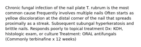 Chronic fungal infection of the nail plate T. rubrum is the most common cause Frequently involves multiple nails Often starts as yellow discoloration at the distal corner of the nail that spreads proximally as a streak. Subsequent subungal hyperkeratosis and brittle nails. Responds poorly to topical treatment Dx: KOH, histologic exam, or culture Treatment: ORAL antifungals (Commonly terbinafine x 12 weeks)