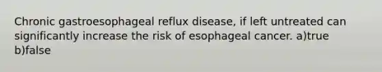 Chronic gastroesophageal reflux disease, if left untreated can significantly increase the risk of esophageal cancer. a)true b)false