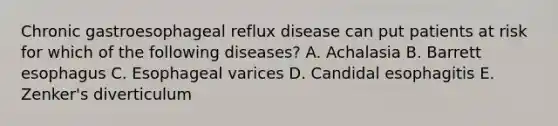 Chronic gastroesophageal reflux disease can put patients at risk for which of the following diseases? A. Achalasia B. Barrett esophagus C. Esophageal varices D. Candidal esophagitis E. Zenker's diverticulum