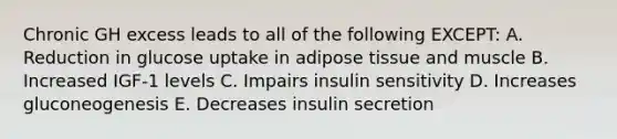 Chronic GH excess leads to all of the following EXCEPT: A. Reduction in glucose uptake in adipose tissue and muscle B. Increased IGF-1 levels C. Impairs insulin sensitivity D. Increases gluconeogenesis E. Decreases insulin secretion