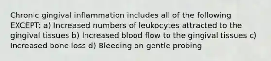 Chronic gingival inflammation includes all of the following EXCEPT: a) Increased numbers of leukocytes attracted to the gingival tissues b) Increased blood flow to the gingival tissues c) Increased bone loss d) Bleeding on gentle probing