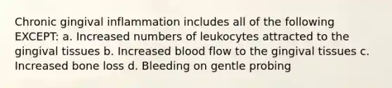 Chronic gingival inflammation includes all of the following EXCEPT: a. Increased numbers of leukocytes attracted to the gingival tissues b. Increased blood flow to the gingival tissues c. Increased bone loss d. Bleeding on gentle probing