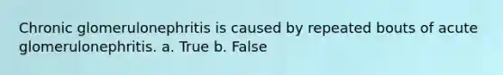 Chronic glomerulonephritis is caused by repeated bouts of acute glomerulonephritis. a. True b. False