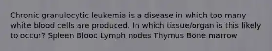 Chronic granulocytic leukemia is a disease in which too many white blood cells are produced. In which tissue/organ is this likely to occur? Spleen Blood Lymph nodes Thymus Bone marrow