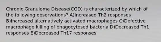 Chronic Granuloma Disease(CGD) is characterized by which of the following observations? A)Increased Th2 responses B)Increased alternatively activated macrophages C)Defective macrophage killing of phagocytosed bacteria D)Decreased Th1 responses E)Decreased Th17 responses