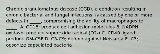 Chronic granulomatous disease (CGD), a condition resulting in chronic bacterial and fungal infections, is caused by one or more defects in _____, compromising the ability of macrophages to _____. A. CD18; produce cell adhesion molecules B. NADPH oxidase; produce superoxide radical (O2-) C. CD40 ligand; produce GM-CSF D. C5-C9; defend against Neisseria E. C3; opsonize capsulated bacteria