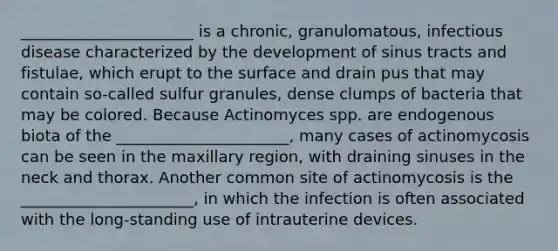 ______________________ is a chronic, granulomatous, infectious disease characterized by the development of sinus tracts and fistulae, which erupt to the surface and drain pus that may contain so-called sulfur granules, dense clumps of bacteria that may be colored. Because Actinomyces spp. are endogenous biota of the ______________________, many cases of actinomycosis can be seen in the maxillary region, with draining sinuses in the neck and thorax. Another common site of actinomycosis is the ______________________, in which the infection is often associated with the long-standing use of intrauterine devices.