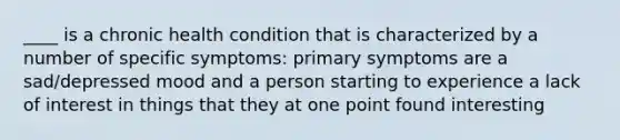 ____ is a chronic health condition that is characterized by a number of specific symptoms: primary symptoms are a sad/depressed mood and a person starting to experience a lack of interest in things that they at one point found interesting