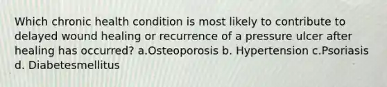 Which chronic health condition is most likely to contribute to delayed wound healing or recurrence of a pressure ulcer after healing has occurred? a.Osteoporosis b. Hypertension c.Psoriasis d. Diabetesmellitus