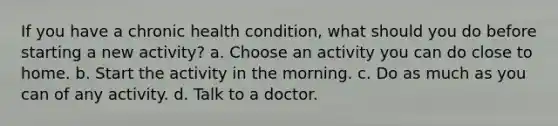 If you have a chronic health condition, what should you do before starting a new activity? a. Choose an activity you can do close to home. b. Start the activity in the morning. c. Do as much as you can of any activity. d. Talk to a doctor.