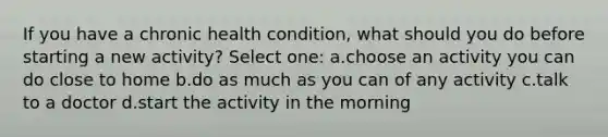 If you have a chronic health condition, what should you do before starting a new activity? Select one: a.choose an activity you can do close to home b.do as much as you can of any activity c.talk to a doctor d.start the activity in the morning