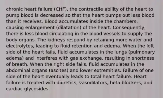 chronic heart failure (CHF), the contractile ability of the heart to pump blood is decreased so that the heart pumps out less blood than it receives. Blood accumulates inside the chambers, causing enlargement (dilatation) of the heart. Consequently, there is less blood circulating in the blood vessels to supply the body organs. The kidneys respond by retaining more water and electrolytes, leading to fluid retention and edema. When the left side of the heart fails, fluid accumulates in the lungs (pulmonary edema) and interferes with gas exchange, resulting in shortness of breath. When the right side fails, fluid accumulates in the abdominal organs (ascites) and lower extremities. Failure of one side of the heart eventually leads to total heart failure. Heart failure is treated with diuretics, vasodilators, beta blockers, and cardiac glycosides.