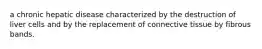 a chronic hepatic disease characterized by the destruction of liver cells and by the replacement of connective tissue by fibrous bands.