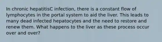 In chronic hepatitisC infection, there is a constant flow of lymphocytes in the portal system to aid the liver. This leads to many dead infected hepatocytes and the need to restore and renew them. What happens to the liver as these process occur over and over?