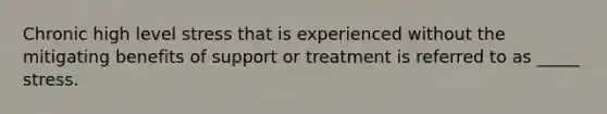 Chronic high level stress that is experienced without the mitigating benefits of support or treatment is referred to as _____ stress.