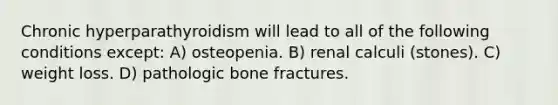 Chronic hyperparathyroidism will lead to all of the following conditions except: A) osteopenia. B) renal calculi (stones). C) weight loss. D) pathologic bone fractures.