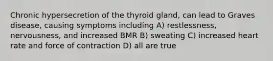 Chronic hypersecretion of the thyroid gland, can lead to Graves disease, causing symptoms including A) restlessness, nervousness, and increased BMR B) sweating C) increased heart rate and force of contraction D) all are true