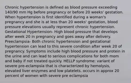 Chronic hypertension is defined as blood pressure exceeding 140/90 mm Hg before pregnancy or before 20 weeks' gestation. When hypertension is first identified during a woman's pregnancy and she is at less than 20 weeks' gestation, blood pressure elevations usually represent chronic hypertension. Gestational Hypertension- High blood pressure that develops after week 20 in pregnancy and goes away after delivery. Preeclampsia- Both chronic hypertension and gestational hypertension can lead to this severe condition after week 20 of pregnancy. Symptoms include high blood pressure and protein in the urine and can lead to serious complications for both mom and baby if not treated quickly. HELLP syndrome: variant of severe pre-eclampsia that is characterized by hemolysis, elevated liver enzymes and low platelets. occurs in approx 20 percent of women with severe pre eclampsia