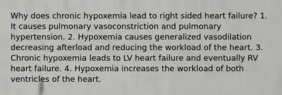 Why does chronic hypoxemia lead to right sided heart failure? 1. It causes pulmonary vasoconstriction and pulmonary hypertension. 2. Hypoxemia causes generalized vasodilation decreasing afterload and reducing the workload of the heart. 3. Chronic hypoxemia leads to LV heart failure and eventually RV heart failure. 4. Hypoxemia increases the workload of both ventricles of the heart.