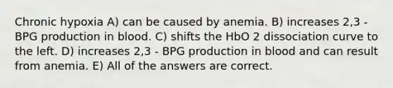 Chronic hypoxia A) can be caused by anemia. B) increases 2,3 - BPG production in blood. C) shifts the HbO 2 dissociation curve to the left. D) increases 2,3 - BPG production in blood and can result from anemia. E) All of the answers are correct.