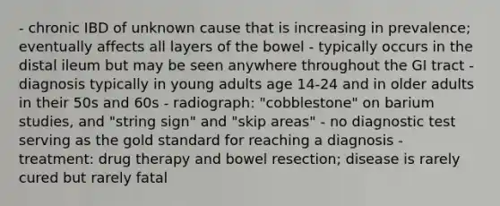 - chronic IBD of unknown cause that is increasing in prevalence; eventually affects all layers of the bowel - typically occurs in the distal ileum but may be seen anywhere throughout the GI tract - diagnosis typically in young adults age 14-24 and in older adults in their 50s and 60s - radiograph: "cobblestone" on barium studies, and "string sign" and "skip areas" - no diagnostic test serving as the gold standard for reaching a diagnosis - treatment: drug therapy and bowel resection; disease is rarely cured but rarely fatal