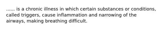 ...... is a chronic illness in which certain substances or conditions, called triggers, cause inflammation and narrowing of the airways, making breathing difficult.